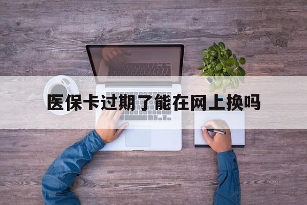 浙江最新医保卡过期了能在网上换吗方法分析(最方便真实的浙江医保卡到期可以网上办吗方法)